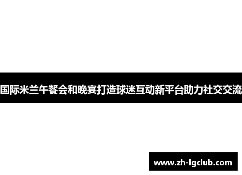 国际米兰午餐会和晚宴打造球迷互动新平台助力社交交流
