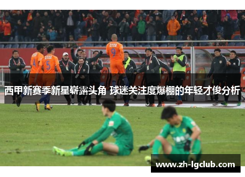 西甲新赛季新星崭露头角 球迷关注度爆棚的年轻才俊分析