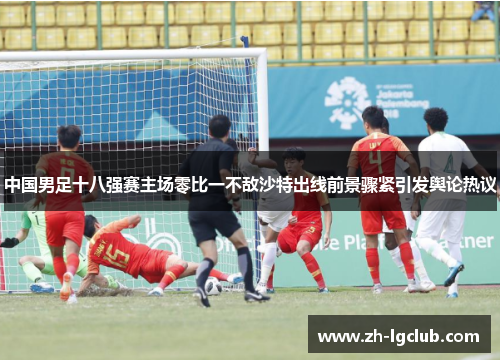 中国男足十八强赛主场零比一不敌沙特出线前景骤紧引发舆论热议