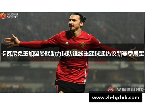 卡瓦尼免签加盟曼联助力球队锋线重建球迷热议新赛季展望