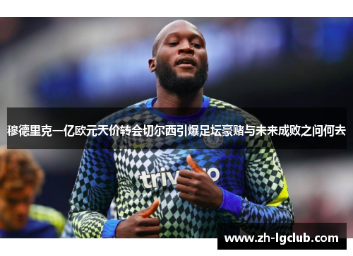 穆德里克一亿欧元天价转会切尔西引爆足坛豪赌与未来成败之问何去 穆德里克一亿欧元天价转会切尔西引爆足坛豪赌与未来成败之问何去