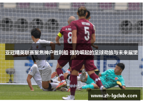 亚冠精英联赛聚焦神户胜利船 强势崛起的足球劲旅与未来展望 亚冠精英联赛聚焦神户胜利船 强势崛起的足球劲旅与未来展望