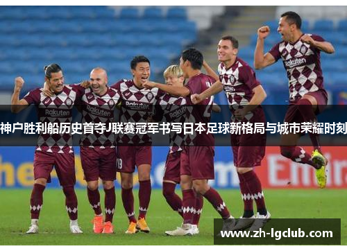 神户胜利船历史首夺J联赛冠军书写日本足球新格局与城市荣耀时刻