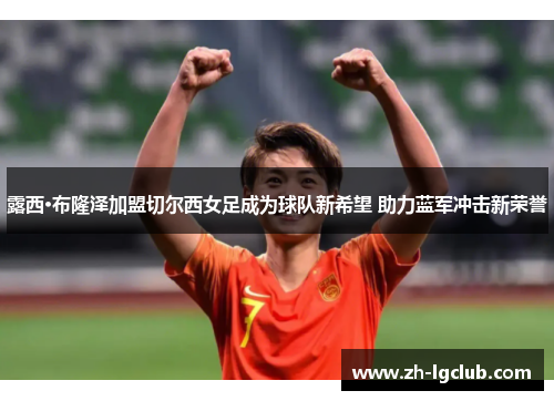 露西·布隆泽加盟切尔西女足成为球队新希望 助力蓝军冲击新荣誉